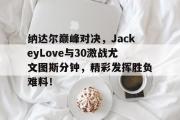 开云体育-纳达尔巅峰对决，JackeyLove与30激战尤文图斯分钟，精彩发挥胜负难料！的简单介绍